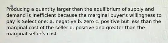 Producing a quantity larger than the equilibrium of supply and demand is inefficient because the marginal buyer's willingness to pay is Select one: a. negative b. zero c. positive but less than the marginal cost of the seller d. positive and greater than the marginal seller's cost