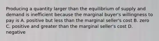 Producing a quantity larger than the equilibrium of supply and demand is inefficient because the marginal buyer's willingness to pay is A. positive but less than the marginal seller's cost B. zero C. positive and greater than the marginal seller's cost D. negative