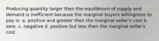 Producing quantity larger then the equilibrium of supply and demand is inefficient because the marginal buyers willingness to pay is: a. positive and greater then the marginal seller's cost b. zero. c. negative d. positive but less then the marginal seller's cost