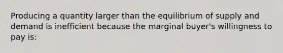 Producing a quantity larger than the equilibrium of supply and demand is inefficient because the marginal buyer's willingness to pay is: