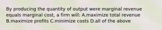 By producing the quantity of output were marginal revenue equals marginal cost, a firm will: A.maximize total revenue B.maximize profits C.minimize costs D.all of the above