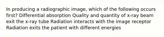 In producing a radiographic image, which of the following occurs first? Differential absorption Quality and quantity of x-ray beam exit the x-ray tube Radiation interacts with the image receptor Radiation exits the patient with different energies