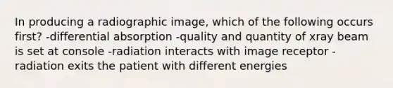 In producing a radiographic image, which of the following occurs first? -differential absorption -quality and quantity of xray beam is set at console -radiation interacts with image receptor -radiation exits the patient with different energies