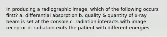 In producing a radiographic image, which of the following occurs first? a. differential absorption b. quality & quantity of x-ray beam is set at the console c. radiation interacts with image receptor d. radiation exits the patient with different energies