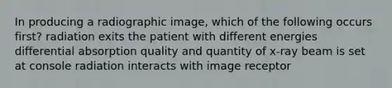 In producing a radiographic image, which of the following occurs first? radiation exits the patient with different energies differential absorption quality and quantity of x-ray beam is set at console radiation interacts with image receptor