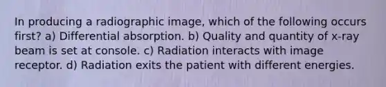 In producing a radiographic image, which of the following occurs first? a) Differential absorption. b) Quality and quantity of x-ray beam is set at console. c) Radiation interacts with image receptor. d) Radiation exits the patient with different energies.