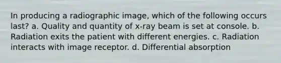 In producing a radiographic image, which of the following occurs last? a. Quality and quantity of x-ray beam is set at console. b. Radiation exits the patient with different energies. c. Radiation interacts with image receptor. d. Differential absorption