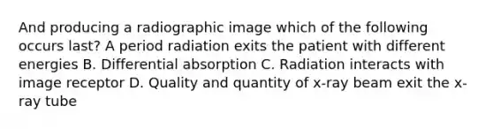 And producing a radiographic image which of the following occurs last? A period radiation exits the patient with different energies B. Differential absorption C. Radiation interacts with image receptor D. Quality and quantity of x-ray beam exit the x-ray tube