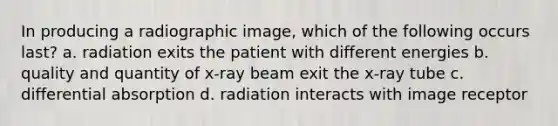 In producing a radiographic image, which of the following occurs last? a. radiation exits the patient with different energies b. quality and quantity of x-ray beam exit the x-ray tube c. differential absorption d. radiation interacts with image receptor