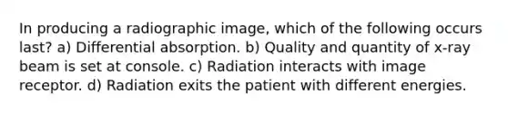 In producing a radiographic image, which of the following occurs last? a) Differential absorption. b) Quality and quantity of x-ray beam is set at console. c) Radiation interacts with image receptor. d) Radiation exits the patient with different energies.