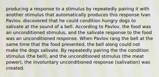 producing a response to a stimulus by repeatedly pairing it with another stimulus that automatically produces this response Ivan Pavlov. discovered that he could condition hungry dogs to salivate at the sound of a bell. According to Pavlov, the food was an unconditioned stimulus, and the salivate response to the food was an unconditioned response. When Pavlov rang the bell at the same time that the food presented, the bell along could not make the dogs salivate. By repeatedly pairing the the condition stimulus (the bell), and the unconditioned stimulus (the meat power), the involuntary unconditioned response (salivation) was created.