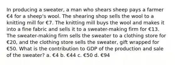 In producing a sweater, a man who shears sheep pays a farmer €4 for a sheep's wool. The shearing shop sells the wool to a knitting mill for €7. The knitting mill buys the wool and makes it into a fine fabric and sells it to a sweater-making firm for €13. The sweater-making firm sells the sweater to a clothing store for €20, and the clothing store sells the sweater, gift wrapped for €50. What is the contribution to GDP of the production and sale of the sweater? a. €4 b. €44 c. €50 d. €94