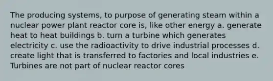 The producing systems, to purpose of generating steam within a nuclear power plant reactor core is, like other energy a. generate heat to heat buildings b. turn a turbine which generates electricity c. use the radioactivity to drive industrial processes d. create light that is transferred to factories and local industries e. Turbines are not part of nuclear reactor cores