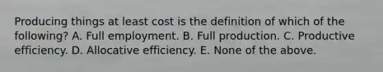 Producing things at least cost is the definition of which of the following? A. Full employment. B. Full production. C. Productive efficiency. D. Allocative efficiency. E. None of the above.