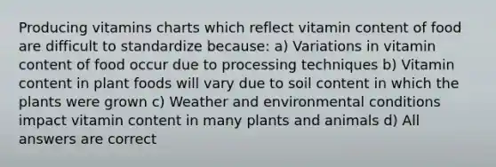 Producing vitamins charts which reflect vitamin content of food are difficult to standardize because: a) Variations in vitamin content of food occur due to processing techniques b) Vitamin content in plant foods will vary due to soil content in which the plants were grown c) Weather and environmental conditions impact vitamin content in many plants and animals d) All answers are correct