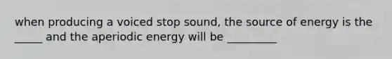 when producing a voiced stop sound, the source of energy is the _____ and the aperiodic energy will be _________