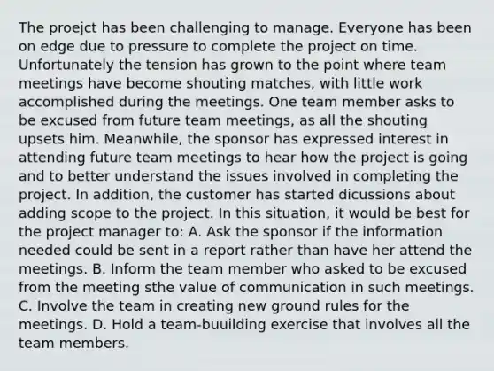 The proejct has been challenging to manage. Everyone has been on edge due to pressure to complete the project on time. Unfortunately the tension has grown to the point where team meetings have become shouting matches, with little work accomplished during the meetings. One team member asks to be excused from future team meetings, as all the shouting upsets him. Meanwhile, the sponsor has expressed interest in attending future team meetings to hear how the project is going and to better understand the issues involved in completing the project. In addition, the customer has started dicussions about adding scope to the project. In this situation, it would be best for the project manager to: A. Ask the sponsor if the information needed could be sent in a report rather than have her attend the meetings. B. Inform the team member who asked to be excused from the meeting sthe value of communication in such meetings. C. Involve the team in creating new ground rules for the meetings. D. Hold a team-buuilding exercise that involves all the team members.