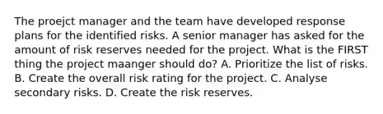 The proejct manager and the team have developed response plans for the identified risks. A senior manager has asked for the amount of risk reserves needed for the project. What is the FIRST thing the project maanger should do? A. Prioritize the list of risks. B. Create the overall risk rating for the project. C. Analyse secondary risks. D. Create the risk reserves.