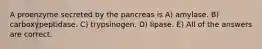 A proenzyme secreted by the pancreas is A) amylase. B) carboxypeptidase. C) trypsinogen. D) lipase. E) All of the answers are correct.