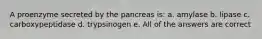 A proenzyme secreted by the pancreas is: a. amylase b. lipase c. carboxypeptidase d. trypsinogen e. All of the answers are correct