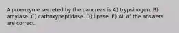 A proenzyme secreted by the pancreas is A) trypsinogen. B) amylase. C) carboxypeptidase. D) lipase. E) All of the answers are correct.