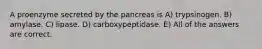 A proenzyme secreted by the pancreas is A) trypsinogen. B) amylase. C) lipase. D) carboxypeptidase. E) All of the answers are correct.