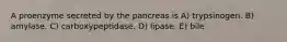 A proenzyme secreted by the pancreas is A) trypsinogen. B) amylase. C) carboxypeptidase. D) lipase. E) bile