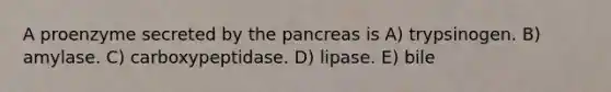 A proenzyme secreted by <a href='https://www.questionai.com/knowledge/kITHRba4Cd-the-pancreas' class='anchor-knowledge'>the pancreas</a> is A) trypsinogen. B) amylase. C) carboxypeptidase. D) lipase. E) bile