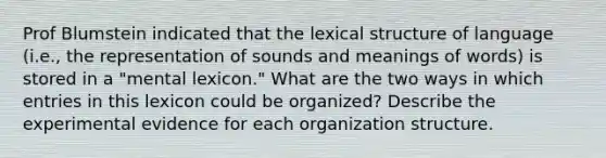 Prof Blumstein indicated that the lexical structure of language (i.e., the representation of sounds and meanings of words) is stored in a "mental lexicon." What are the two ways in which entries in this lexicon could be organized? Describe the experimental evidence for each organization structure.