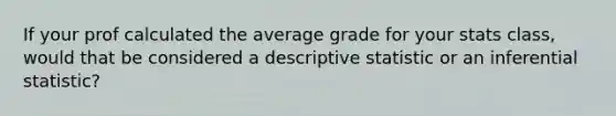 If your prof calculated the average grade for your stats class, would that be considered a descriptive statistic or an inferential statistic?