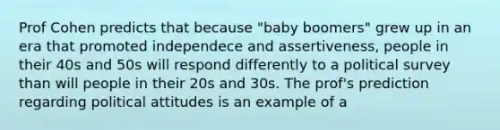 Prof Cohen predicts that because "baby boomers" grew up in an era that promoted independece and assertiveness, people in their 40s and 50s will respond differently to a political survey than will people in their 20s and 30s. The prof's prediction regarding political attitudes is an example of a