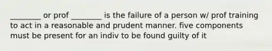 ________ or prof ________ is the failure of a person w/ prof training to act in a reasonable and prudent manner. five components must be present for an indiv to be found guilty of it