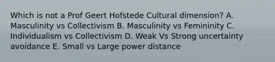 Which is not a Prof Geert Hofstede Cultural dimension? A. Masculinity vs Collectivism B. Masculinity vs Femininity C. Individualism vs Collectivism D. Weak Vs Strong uncertainty avoidance E. Small vs Large power distance