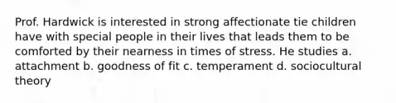 Prof. Hardwick is interested in strong affectionate tie children have with special people in their lives that leads them to be comforted by their nearness in times of stress. He studies a. attachment b. goodness of fit c. temperament d. sociocultural theory