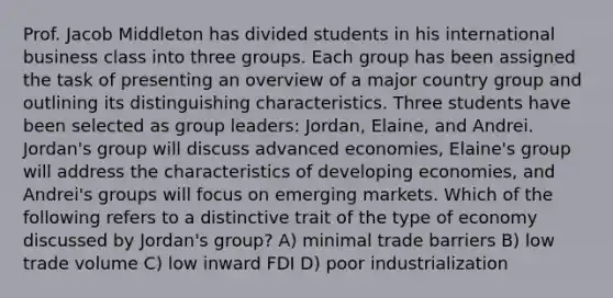 Prof. Jacob Middleton has divided students in his international business class into three groups. Each group has been assigned the task of presenting an overview of a major country group and outlining its distinguishing characteristics. Three students have been selected as group leaders: Jordan, Elaine, and Andrei. Jordan's group will discuss advanced economies, Elaine's group will address the characteristics of developing economies, and Andrei's groups will focus on emerging markets. Which of the following refers to a distinctive trait of the type of economy discussed by Jordan's group? A) minimal trade barriers B) low trade volume C) low inward FDI D) poor industrialization