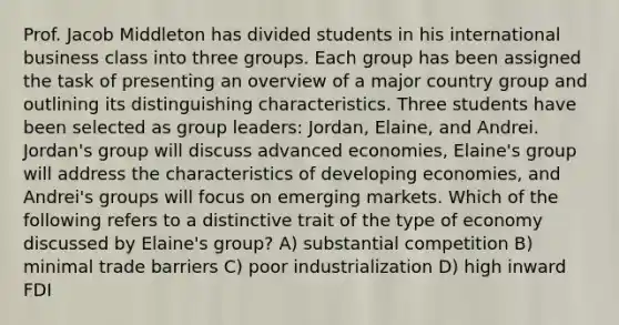 Prof. Jacob Middleton has divided students in his international business class into three groups. Each group has been assigned the task of presenting an overview of a major country group and outlining its distinguishing characteristics. Three students have been selected as group leaders: Jordan, Elaine, and Andrei. Jordan's group will discuss advanced economies, Elaine's group will address the characteristics of developing economies, and Andrei's groups will focus on emerging markets. Which of the following refers to a distinctive trait of the type of economy discussed by Elaine's group? A) substantial competition B) minimal trade barriers C) poor industrialization D) high inward FDI