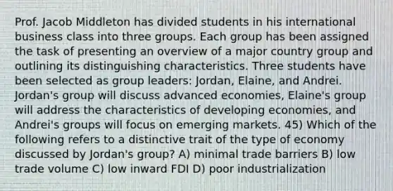 Prof. Jacob Middleton has divided students in his international business class into three groups. Each group has been assigned the task of presenting an overview of a major country group and outlining its distinguishing characteristics. Three students have been selected as group leaders: Jordan, Elaine, and Andrei. Jordan's group will discuss advanced economies, Elaine's group will address the characteristics of developing economies, and Andrei's groups will focus on emerging markets. 45) Which of the following refers to a distinctive trait of the type of economy discussed by Jordan's group? A) minimal trade barriers B) low trade volume C) low inward FDI D) poor industrialization