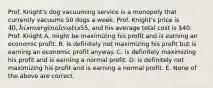 Prof. Knight's dog vacuuming service is a monopoly that currently vacuums 50 dogs a week. Prof. Knight's price is 40, his marginal cost is55, and his average total cost is 40. Prof. Knight A. might be maximizing his profit and is earning an economic profit. B. is definitely not maximizing his profit but is earning an economic profit anyway. C. is definitely maximizing his profit and is earning a normal profit. D. is definitely not maximizing his profit and is earning a normal profit. E. None of the above are correct.