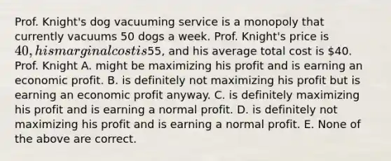 Prof. Knight's dog vacuuming service is a monopoly that currently vacuums 50 dogs a week. Prof. Knight's price is 40, his marginal cost is55, and his average total cost is 40. Prof. Knight A. might be maximizing his profit and is earning an economic profit. B. is definitely not maximizing his profit but is earning an economic profit anyway. C. is definitely maximizing his profit and is earning a normal profit. D. is definitely not maximizing his profit and is earning a normal profit. E. None of the above are correct.