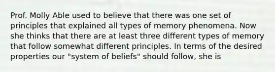 Prof. Molly Able used to believe that there was one set of principles that explained all types of memory phenomena. Now she thinks that there are at least three different types of memory that follow somewhat different principles. In terms of the desired properties our "system of beliefs" should follow, she is