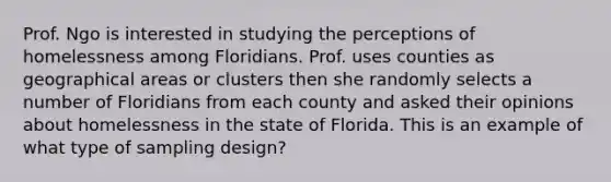 Prof. Ngo is interested in studying the perceptions of homelessness among Floridians. Prof. uses counties as geographical areas or clusters then she randomly selects a number of Floridians from each county and asked their opinions about homelessness in the state of Florida. This is an example of what type of sampling design?