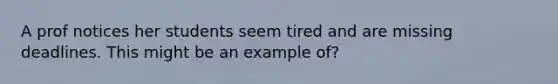 A prof notices her students seem tired and are missing deadlines. This might be an example of?