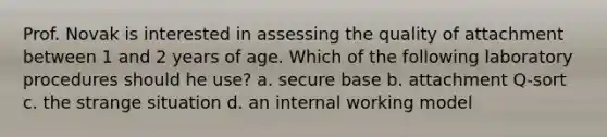 Prof. Novak is interested in assessing the quality of attachment between 1 and 2 years of age. Which of the following laboratory procedures should he use? a. secure base b. attachment Q-sort c. the strange situation d. an internal working model