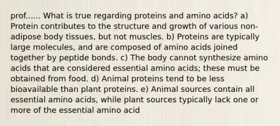 prof...... What is true regarding proteins and amino acids? a) Protein contributes to the structure and growth of various non-adipose body tissues, but not muscles. b) Proteins are typically large molecules, and are composed of amino acids joined together by peptide bonds. c) The body cannot synthesize amino acids that are considered essential amino acids; these must be obtained from food. d) Animal proteins tend to be less bioavailable than plant proteins. e) Animal sources contain all essential amino acids, while plant sources typically lack one or more of the essential amino acid