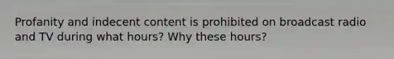 Profanity and indecent content is prohibited on broadcast radio and TV during what hours? Why these hours?