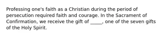 Professing one's faith as a Christian during the period of persecution required faith and courage. In the Sacrament of Confirmation, we receive the gift of _____, one of the seven gifts of the Holy Spirit.