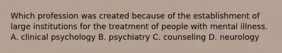 Which profession was created because of the establishment of large institutions for the treatment of people with mental illness. A. clinical psychology B. psychiatry C. counseling D. neurology