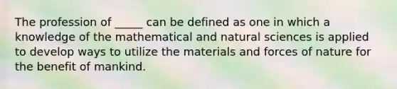 The profession of _____ can be defined as one in which a knowledge of the mathematical and natural sciences is applied to develop ways to utilize the materials and forces of nature for the benefit of mankind.