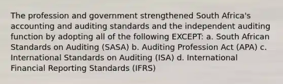 The profession and government strengthened South Africa's accounting and auditing standards and the independent auditing function by adopting all of the following EXCEPT: a. South African Standards on Auditing (SASA) b. Auditing Profession Act (APA) c. International Standards on Auditing (ISA) d. International Financial Reporting Standards (IFRS)