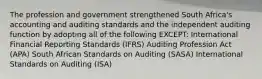 The profession and government strengthened South Africa's accounting and auditing standards and the independent auditing function by adopting all of the following EXCEPT: International Financial Reporting Standards (IFRS) Auditing Profession Act (APA) South African Standards on Auditing (SASA) International Standards on Auditing (ISA)